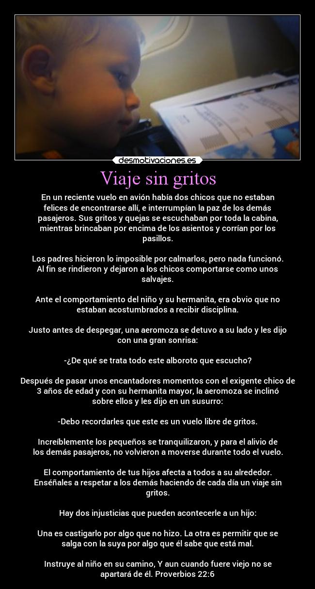 Viaje sin gritos - En un reciente vuelo en avión había dos chicos que no estaban
felices de encontrarse allí, e interrumpían la paz de los demás
pasajeros. Sus gritos y quejas se escuchaban por toda la cabina,
mientras brincaban por encima de los asientos y corrían por los
pasillos.

Los padres hicieron lo imposible por calmarlos, pero nada funcionó.
Al fin se rindieron y dejaron a los chicos comportarse como unos
salvajes.

Ante el comportamiento del niño y su hermanita, era obvio que no
estaban acostumbrados a recibir disciplina.

Justo antes de despegar, una aeromoza se detuvo a su lado y les dijo
con una gran sonrisa:

-¿De qué se trata todo este alboroto que escucho?

Después de pasar unos encantadores momentos con el exigente chico de
3 años de edad y con su hermanita mayor, la aeromoza se inclinó
sobre ellos y les dijo en un susurro:

-Debo recordarles que este es un vuelo libre de gritos.

Increíblemente los pequeños se tranquilizaron, y para el alivio de
los demás pasajeros, no volvieron a moverse durante todo el vuelo.

El comportamiento de tus hijos afecta a todos a su alrededor.
Enséñales a respetar a los demás haciendo de cada día un viaje sin
gritos.

Hay dos injusticias que pueden acontecerle a un hijo:

Una es castigarlo por algo que no hizo. La otra es permitir que se
salga con la suya por algo que él sabe que está mal.

Instruye al niño en su camino, Y aun cuando fuere viejo no se
apartará de él. Proverbios 22:6