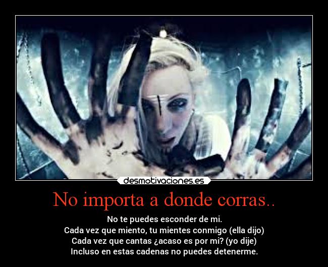 No importa a donde corras.. - No te puedes esconder de mi.
Cada vez que miento, tu mientes conmigo (ella dijo)
Cada vez que cantas ¿acaso es por mi? (yo dije)
Incluso en estas cadenas no puedes detenerme.