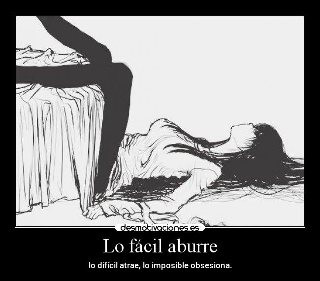 Lo fácil aburre - lo difícil atrae, lo imposible obsesiona.