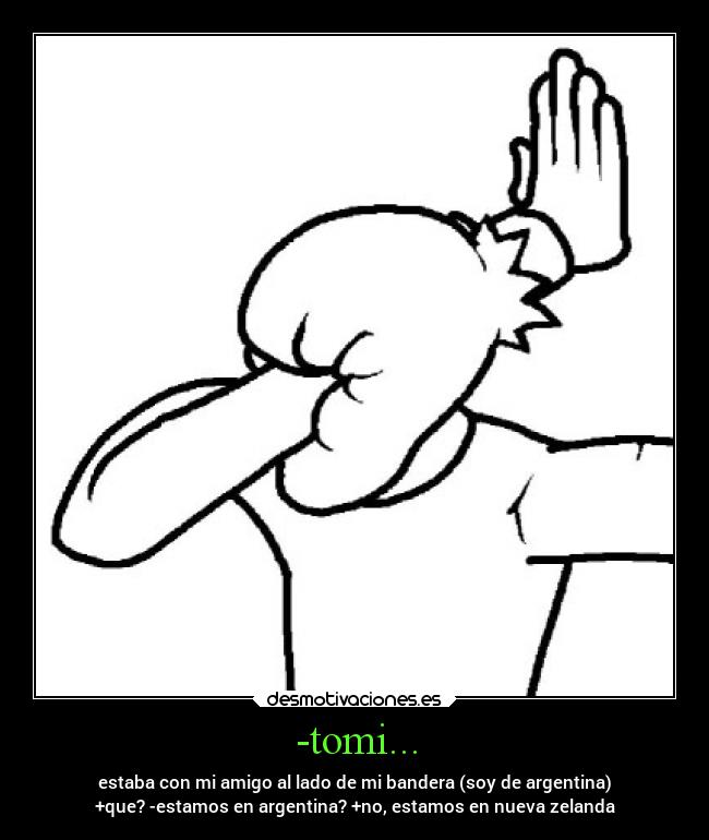 -tomi... - estaba con mi amigo al lado de mi bandera (soy de argentina)
+que? -estamos en argentina? +no, estamos en nueva zelanda