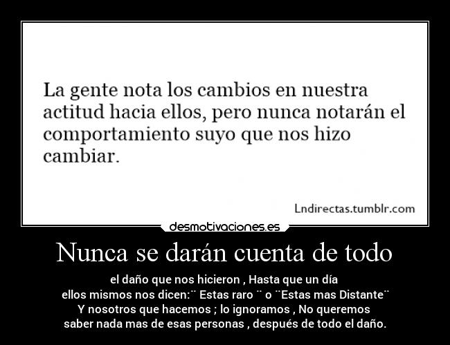 Nunca se darán cuenta de todo - el daño que nos hicieron , Hasta que un día
ellos mismos nos dicen:¨ Estas raro ¨ o ¨Estas mas Distante¨
Y nosotros que hacemos ; lo ignoramos , No queremos
saber nada mas de esas personas , después de todo el daño.