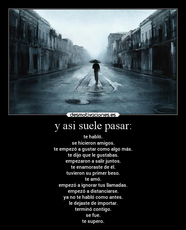 y asi suele pasar: - te habló.
se hicieron amigos.
te empezó a gustar como algo más.
te dijo que le gustabas.
empezaron a salir juntos.
te enamoraste de él.
tuvieron su primer beso.
te amó.
empezó a ignorar tus llamadas.
empezó a distanciarse.
ya no te habló como antes.
le dejaste de importar.
terminó contigo.
se fue.
te supero.