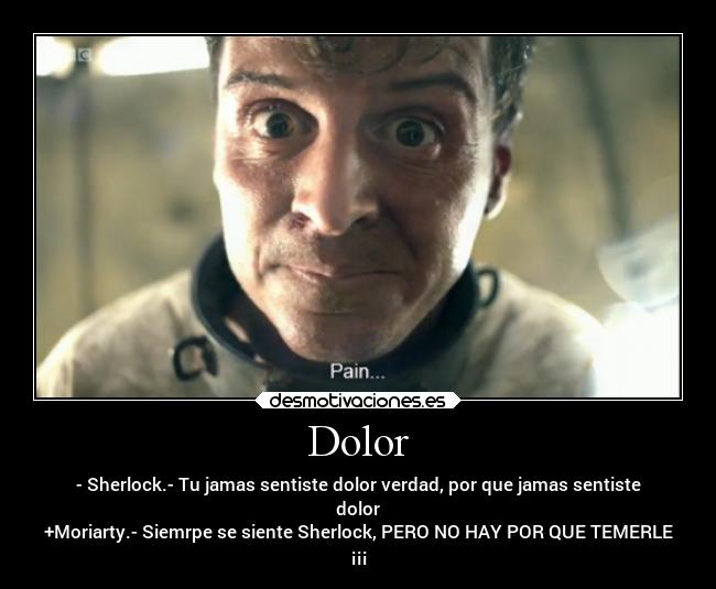 Dolor - - Sherlock.- Tu jamas sentiste dolor verdad, por que jamas sentiste
dolor
+Moriarty.- Siemrpe se siente Sherlock, PERO NO HAY POR QUE TEMERLE
¡¡¡