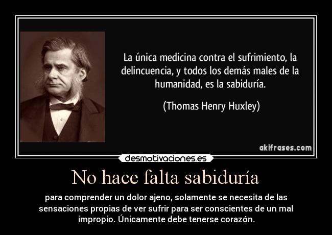 No hace falta sabiduría - para comprender un dolor ajeno, solamente se necesita de las
sensaciones propias de ver sufrir para ser conscientes de un mal
impropio. Únicamente debe tenerse corazón.