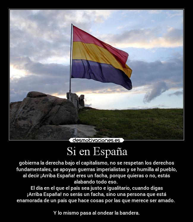 Si en España - gobierna la derecha bajo el capitalismo, no se respetan los derechos
fundamentales, se apoyan guerras imperialistas y se humilla al pueblo,
al decir ¡Arriba España! eres un facha, porque quieras o no, estás
alabando todo eso.
El día en el que el país sea justo e igualitario, cuando digas
¡Arriba España! no serás un facha, sino una persona que está
enamorada de un país que hace cosas por las que merece ser amado.
Y lo mismo pasa al ondear la bandera.