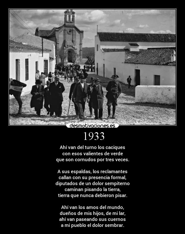 1933 - Ahí van del turno los caciques
con esos valientes de verde
que son cornudos por tres veces.
A sus espaldas, los reclamantes
callan con su presencia formal,
diputados de un dolor sempiterno
caminan pisando la tierra,
tierra que nunca debieron pisar.
Ahí van los amos del mundo,
dueños de mis hijos, de mi lar,
ahí van paseando sus cuernos
a mi pueblo el dolor sembrar.