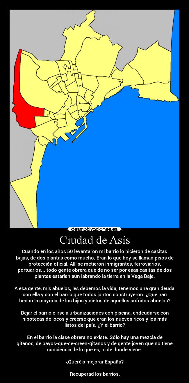 Ciudad de Asís - Cuando en los años 50 levantaron mi barrio lo hicieron de casitas
bajas, de dos plantas como mucho. Eran lo que hoy se llaman pisos de
protección oficial. Allí se metieron inmigrantes, ferroviarios,
portuarios... todo gente obrera que de no ser por esas casitas de dos
plantas estarían aún labrando la tierra en la Vega Baja.
A esa gente, mis abuelos, les debemos la vida, tenemos una gran deuda
con ella y con el barrio que todos juntos construyeron. ¿Qué han
hecho la mayoría de los hijos y nietos de aquellos sufridos abuelos?
Dejar el barrio e irse a urbanizaciones con piscina, endeudarse con
hipotecas de locos y creerse que eran los nuevos ricos y los más
listos del país. ¿Y el barrio?
En el barrio la clase obrera no existe. Sólo hay una mezcla de
gitanos, de payos-que-se-creen-gitanos y de gente joven que no tiene
conciencia de lo que es, ni de dónde viene.
¿Queréis mejorar España?
Recuperad los barrios.