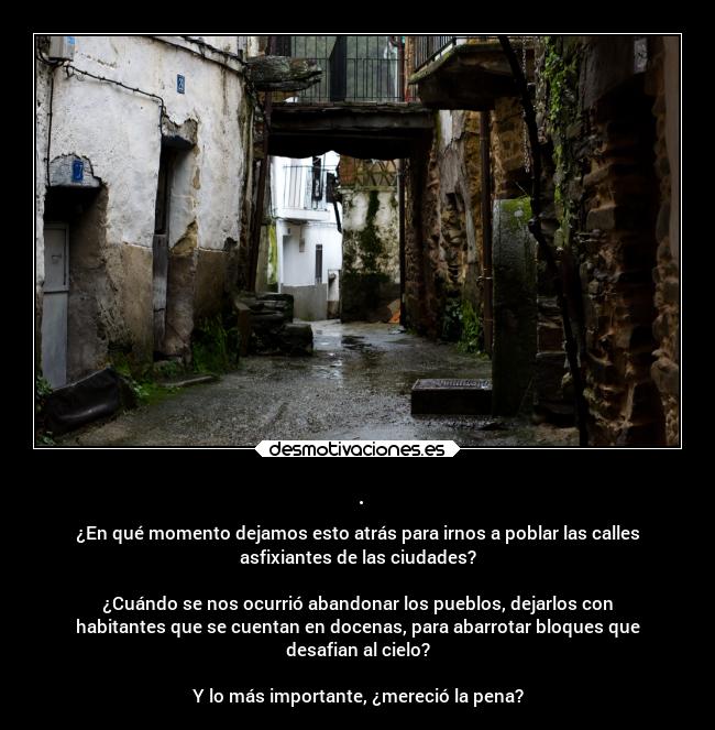 . - ¿En qué momento dejamos esto atrás para irnos a poblar las calles
asfixiantes de las ciudades?
¿Cuándo se nos ocurrió abandonar los pueblos, dejarlos con
habitantes que se cuentan en docenas, para abarrotar bloques que
desafian al cielo?
Y lo más importante, ¿mereció la pena?