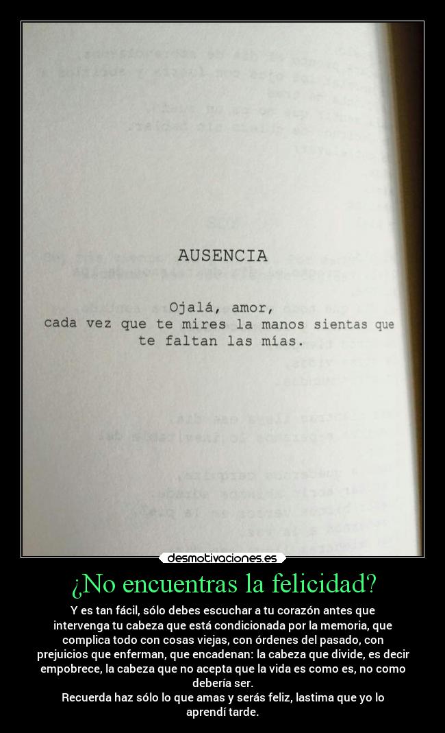 ¿No encuentras la felicidad? - Y es tan fácil, sólo debes escuchar a tu corazón antes que
intervenga tu cabeza que está condicionada por la memoria, que
complica todo con cosas viejas, con órdenes del pasado, con
prejuicios que enferman, que encadenan: la cabeza que divide, es decir
empobrece, la cabeza que no acepta que la vida es como es, no como
debería ser.
Recuerda haz sólo lo que amas y serás feliz, lastima que yo lo
aprendí tarde.
