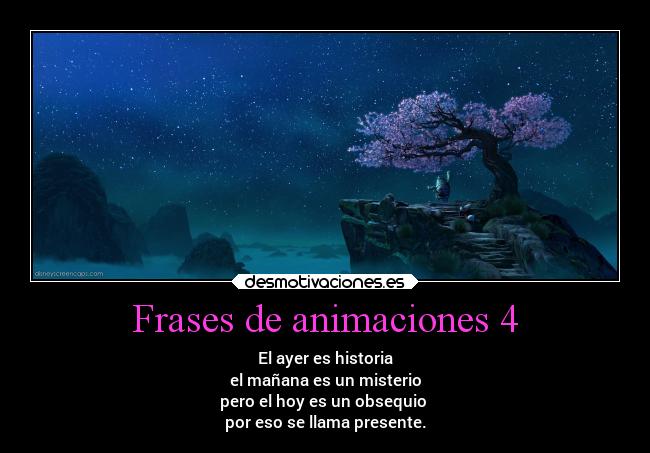 Frases de animaciones 4 - El ayer es historia
el mañana es un misterio
pero el hoy es un obsequio
por eso se llama presente.