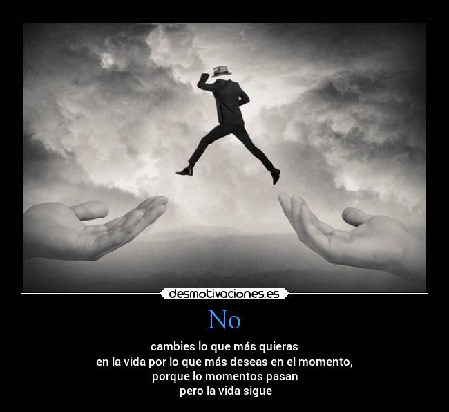 No - cambies lo que más quieras
en la vida por lo que más deseas en el momento,
porque lo momentos pasan
pero la vida sigue