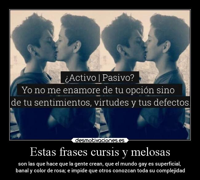 Estas frases cursis y melosas - son las que hace que la gente crean, que el mundo gay es superficial, 
banal y color de rosa; e impide que otros conozcan toda su complejidad