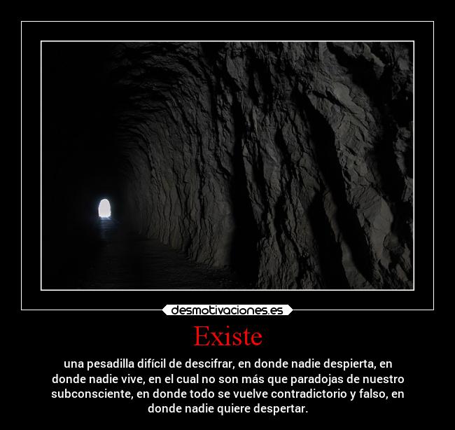 Existe - una pesadilla difícil de descifrar, en donde nadie despierta, en
donde nadie vive, en el cual no son más que paradojas de nuestro
subconsciente, en donde todo se vuelve contradictorio y falso, en
donde nadie quiere despertar.