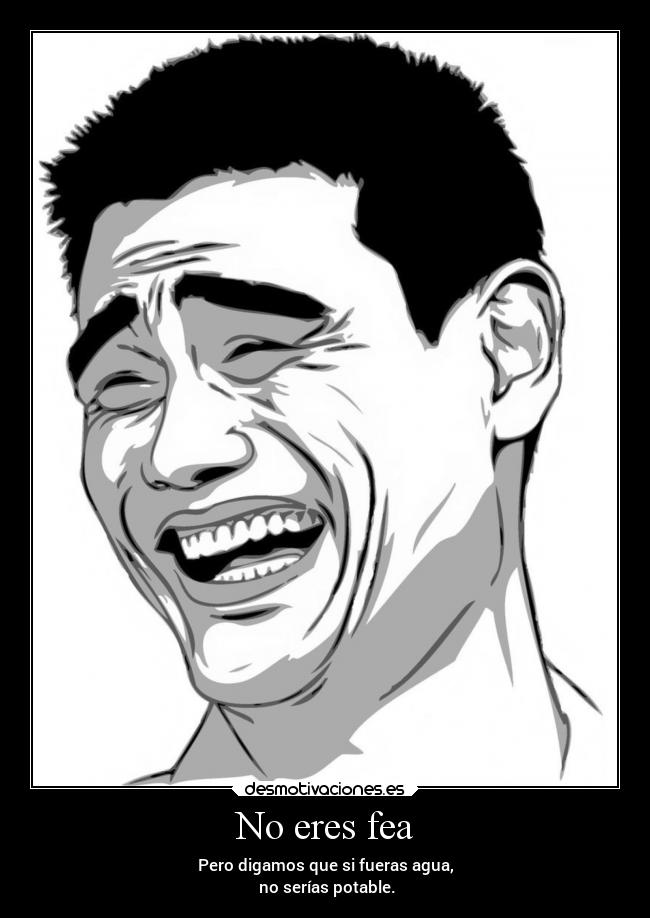 No eres fea - Pero digamos que si fueras agua,
no serías potable.