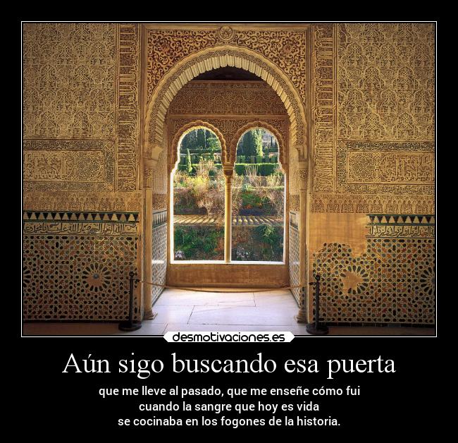 Aún sigo buscando esa puerta - que me lleve al pasado, que me enseñe cómo fui
cuando la sangre que hoy es vida
se cocinaba en los fogones de la historia.