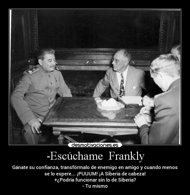 -Escúchame  Frankly - Gánate su confianza, transfórmalo de enemigo en amigo y cuando menos
se lo espere... ¡PUUUM! ¡A Siberia de cabeza!
+¿Podría funcionar sin lo de Siberia?
- Tu mismo