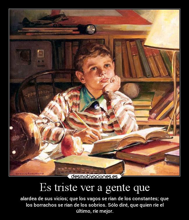 Es triste ver a gente que - alardea de sus vicios; que los vagos se rían de los constantes; que
los borrachos se rían de los sobrios. Sólo diré, que quien ríe el
último, ríe mejor.