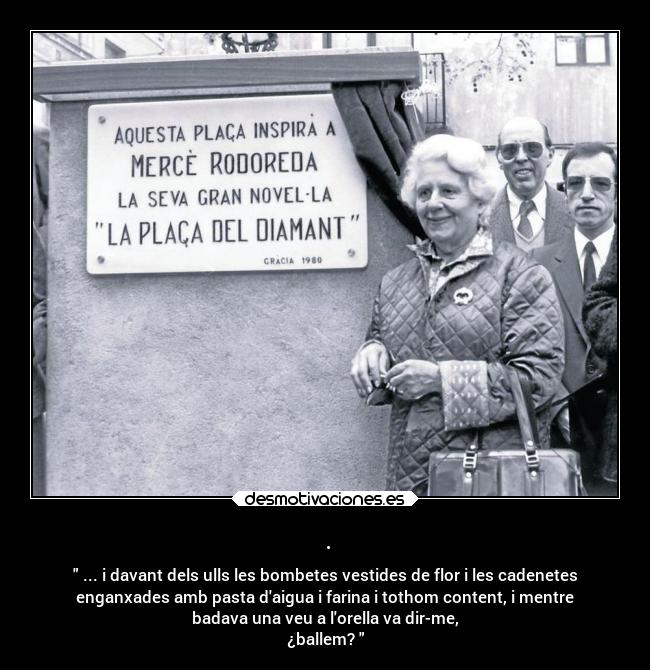. - ... i davant dels ulls les bombetes vestides de flor i les cadenetes
enganxades amb pasta daigua i farina i tothom content, i mentre
badava una veu a lorella va dir-me,
¿ballem?