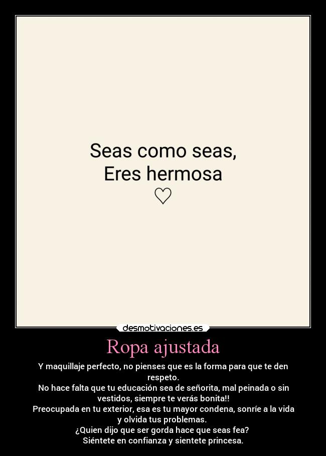 Ropa ajustada - Y maquillaje perfecto, no pienses que es la forma para que te den
respeto.
No hace falta que tu educación sea de señorita, mal peinada o sin
vestidos, siempre te verás bonita!!
Preocupada en tu exterior, esa es tu mayor condena, sonríe a la vida
y olvida tus problemas.
¿Quien dijo que ser gorda hace que seas fea?
Siéntete en confianza y sientete princesa.