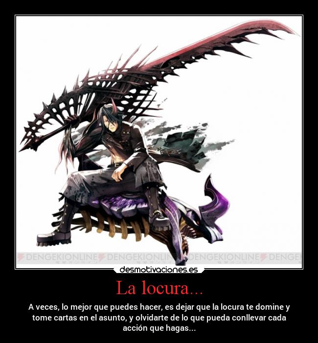 La locura... - A veces, lo mejor que puedes hacer, es dejar que la locura te domine y
tome cartas en el asunto, y olvidarte de lo que pueda conllevar cada
acción que hagas...