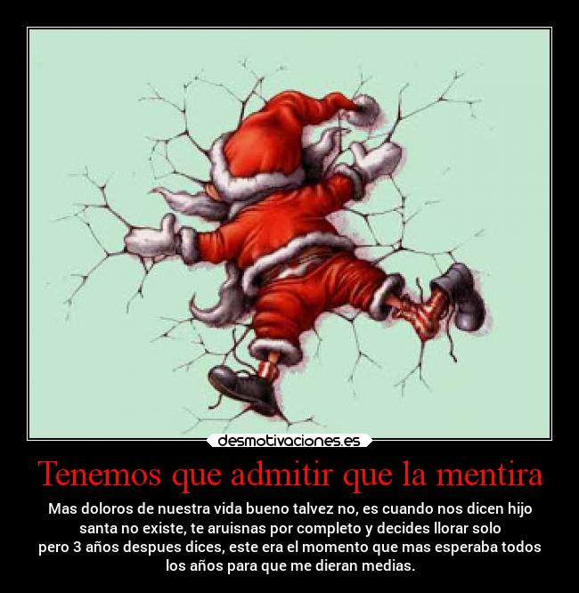 Tenemos que admitir que la mentira - Mas doloros de nuestra vida bueno talvez no, es cuando nos dicen hijo
santa no existe, te aruisnas por completo y decides llorar solo
pero 3 años despues dices, este era el momento que mas esperaba todos
los años para que me dieran medias.
