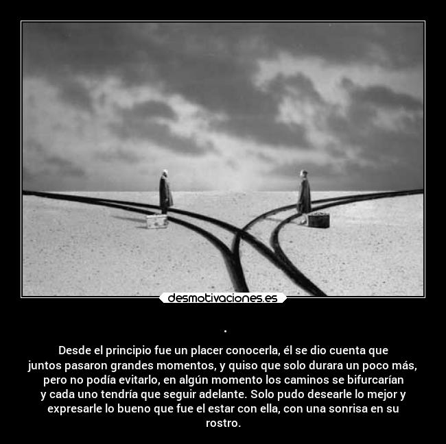 . - Desde el principio fue un placer conocerla, él se dio cuenta que
juntos pasaron grandes momentos, y quiso que solo durara un poco más,
pero no podía evitarlo, en algún momento los caminos se bifurcarían
y cada uno tendría que seguir adelante. Solo pudo desearle lo mejor y
expresarle lo bueno que fue el estar con ella, con una sonrisa en su
rostro.