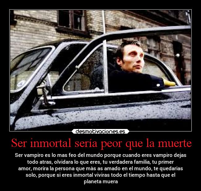 Ser inmortal sería peor que la muerte - Ser vampiro es lo mas feo del mundo porque cuando eres vampiro dejas
todo atras, olvidara lo que eres, tu verdadera familia, tu primer
amor, morira la persona que màs as amado en el mundo, te quedarias
solo, porque si eres inmortal viviras todo el tiempo hasta que el
planeta muera