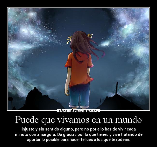 Puede que vivamos en un mundo - injusto y sin sentido alguno, pero no por ello has de vivir cada
minuto con amargura. Da gracias por lo que tienes y vive tratando de
aportar lo posible para hacer felices a los que te rodean.
