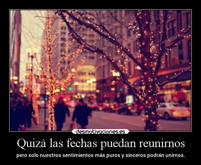 Quizá las fechas puedan reunirnos - pero solo nuestros sentimientos más puros y sinceros podrán unirnos.