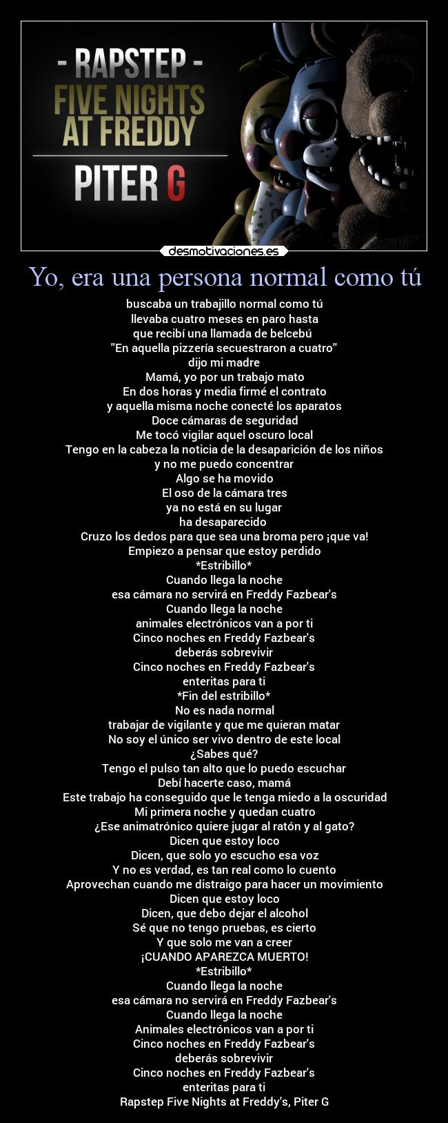 Yo, era una persona normal como tú - buscaba un trabajillo normal como tú
llevaba cuatro meses en paro hasta
que recibí una llamada de belcebú 
En aquella pizzería secuestraron a cuatro
dijo mi madre
Mamá, yo por un trabajo mato
En dos horas y media firmé el contrato
y aquella misma noche conecté los aparatos
Doce cámaras de seguridad
Me tocó vigilar aquel oscuro local
Tengo en la cabeza la noticia de la desaparición de los niños
y no me puedo concentrar
Algo se ha movido
El oso de la cámara tres
ya no está en su lugar
ha desaparecido 
Cruzo los dedos para que sea una broma pero ¡que va!
Empiezo a pensar que estoy perdido
*Estribillo*
Cuando llega la noche
esa cámara no servirá en Freddy Fazbears
Cuando llega la noche
animales electrónicos van a por ti
Cinco noches en Freddy Fazbears
deberás sobrevivir
Cinco noches en Freddy Fazbears
enteritas para ti
*Fin del estribillo*
No es nada normal
trabajar de vigilante y que me quieran matar
No soy el único ser vivo dentro de este local
¿Sabes qué?
Tengo el pulso tan alto que lo puedo escuchar
Debí hacerte caso, mamá
Este trabajo ha conseguido que le tenga miedo a la oscuridad
Mi primera noche y quedan cuatro
¿Ese animatrónico quiere jugar al ratón y al gato?
Dicen que estoy loco
Dicen, que solo yo escucho esa voz
Y no es verdad, es tan real como lo cuento
Aprovechan cuando me distraigo para hacer un movimiento
Dicen que estoy loco
Dicen, que debo dejar el alcohol
Sé que no tengo pruebas, es cierto
Y que solo me van a creer
¡CUANDO APAREZCA MUERTO!
*Estribillo*
Cuando llega la noche
esa cámara no servirá en Freddy Fazbears
Cuando llega la noche
Animales electrónicos van a por ti
Cinco noches en Freddy Fazbears
deberás sobrevivir
Cinco noches en Freddy Fazbears
enteritas para ti
Rapstep Five Nights at Freddys, Piter G