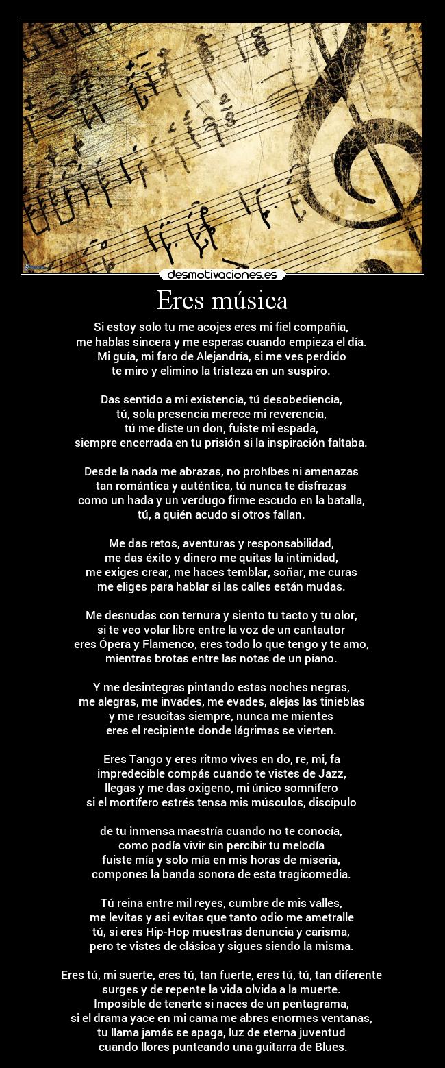 Eres música - Si estoy solo tu me acojes eres mi fiel compañía,
me hablas sincera y me esperas cuando empieza el día.
Mi guía, mi faro de Alejandría, si me ves perdido
te miro y elimino la tristeza en un suspiro.
Das sentido a mi existencia, tú desobediencia,
tú, sola presencia merece mi reverencia,
tú me diste un don, fuiste mi espada,
siempre encerrada en tu prisión si la inspiración faltaba.
Desde la nada me abrazas, no prohíbes ni amenazas
tan romántica y auténtica, tú nunca te disfrazas
como un hada y un verdugo firme escudo en la batalla,
tú, a quién acudo si otros fallan.
Me das retos, aventuras y responsabilidad,
me das éxito y dinero me quitas la intimidad,
me exiges crear, me haces temblar, soñar, me curas
me eliges para hablar si las calles están mudas.
Me desnudas con ternura y siento tu tacto y tu olor,
si te veo volar libre entre la voz de un cantautor
eres Ópera y Flamenco, eres todo lo que tengo y te amo,
mientras brotas entre las notas de un piano.
Y me desintegras pintando estas noches negras,
me alegras, me invades, me evades, alejas las tinieblas
y me resucitas siempre, nunca me mientes
eres el recipiente donde lágrimas se vierten.
Eres Tango y eres ritmo vives en do, re, mi, fa
impredecible compás cuando te vistes de Jazz,
llegas y me das oxigeno, mi único somnífero
si el mortífero estrés tensa mis músculos, discípulo
de tu inmensa maestría cuando no te conocía,
como podía vivir sin percibir tu melodía
fuiste mía y solo mía en mis horas de miseria,
compones la banda sonora de esta tragicomedia.
Tú reina entre mil reyes, cumbre de mis valles,
me levitas y asi evitas que tanto odio me ametralle
tú, si eres Hip-Hop muestras denuncia y carisma,
pero te vistes de clásica y sigues siendo la misma.
Eres tú, mi suerte, eres tú, tan fuerte, eres tú, tú, tan diferente
surges y de repente la vida olvida a la muerte.
Imposible de tenerte si naces de un pentagrama,
si el drama yace en mi cama me abres enormes ventanas,
tu llama jamás se apaga, luz de eterna juventud
cuando llores punteando una guitarra de Blues.