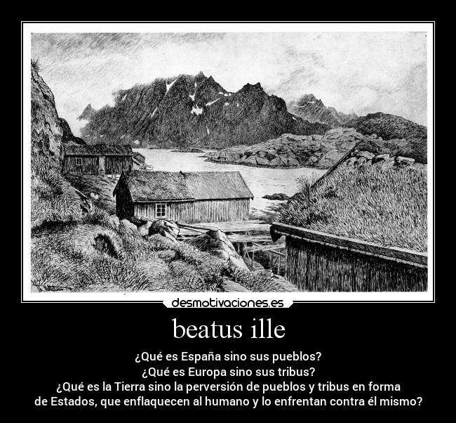 beatus ille - ¿Qué es España sino sus pueblos?
¿Qué es Europa sino sus tribus?
¿Qué es la Tierra sino la perversión de pueblos y tribus en forma
de Estados, que enflaquecen al humano y lo enfrentan contra él mismo?