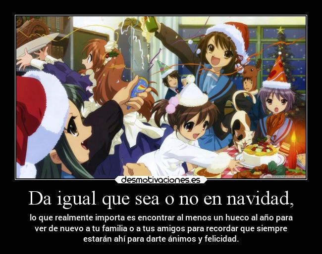 Da igual que sea o no en navidad, - lo que realmente importa es encontrar al menos un hueco al año para
ver de nuevo a tu familia o a tus amigos para recordar que siempre
estarán ahí para darte ánimos y felicidad.