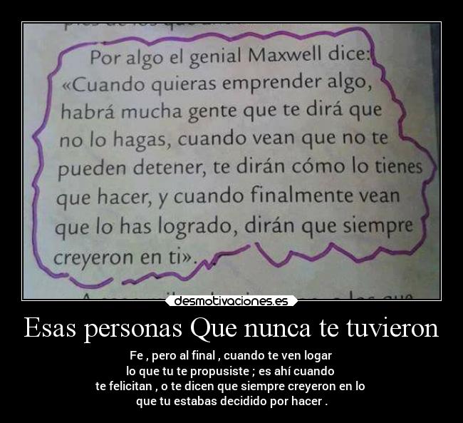 Esas personas Que nunca te tuvieron - Fe , pero al final , cuando te ven logar
lo que tu te propusiste ; es ahí cuando
te felicitan , o te dicen que siempre creyeron en lo
que tu estabas decidido por hacer .