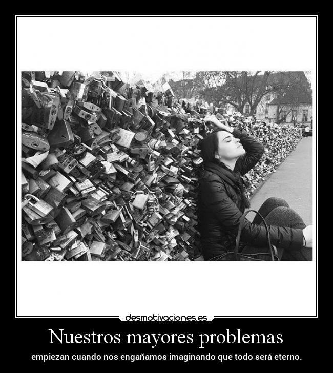 Nuestros mayores problemas - empiezan cuando nos engañamos imaginando que todo será eterno.