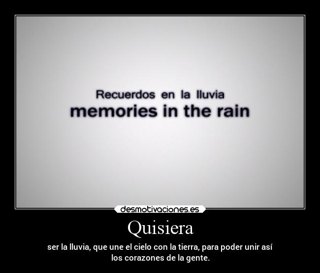 Quisiera - ser la lluvia, que une el cielo con la tierra, para poder unir así
los corazones de la gente.