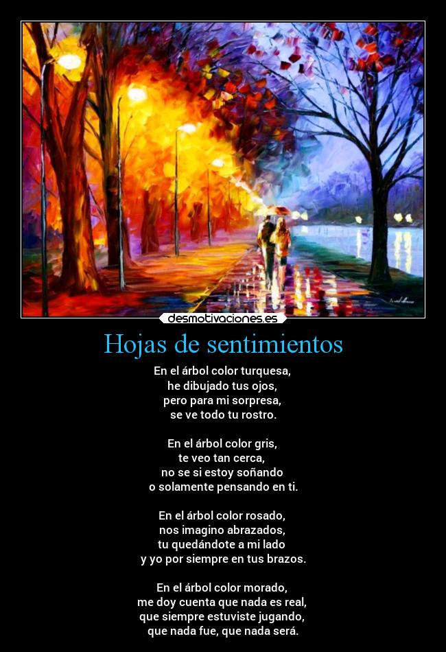 Hojas de sentimientos - En el árbol color turquesa,
he dibujado tus ojos,
pero para mi sorpresa,
se ve todo tu rostro.
En el árbol color gris,
te veo tan cerca,
no se si estoy soñando
o solamente pensando en ti.
En el árbol color rosado,
nos imagino abrazados,
tu quedándote a mi lado
y yo por siempre en tus brazos.
En el árbol color morado,
me doy cuenta que nada es real,
que siempre estuviste jugando,
que nada fue, que nada será.