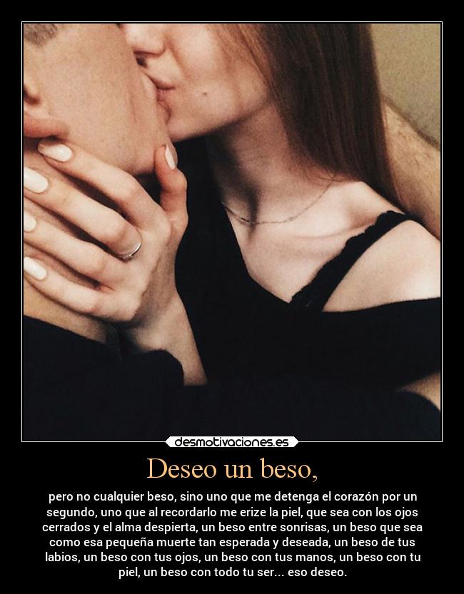 Deseo un beso, - pero no cualquier beso, sino uno que me detenga el corazón por un
segundo, uno que al recordarlo me erize la piel, que sea con los ojos
cerrados y el alma despierta, un beso entre sonrisas, un beso que sea
como esa pequeña muerte tan esperada y deseada, un beso de tus
labios, un beso con tus ojos, un beso con tus manos, un beso con tu
piel, un beso con todo tu ser... eso deseo.