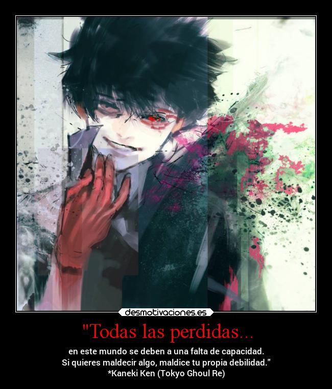 Todas las perdidas... - en este mundo se deben a una falta de capacidad.
Si quieres maldecir algo, maldice tu propia debilidad.
*Kaneki Ken (Tokyo Ghoul Re)