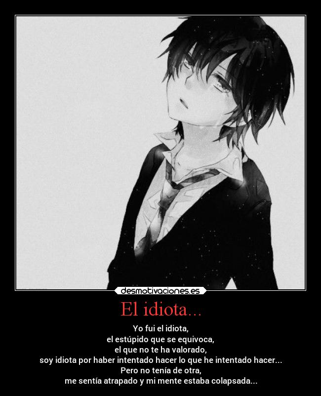 El idiota... - Yo fui el idiota,
el estúpido que se equivoca,
el que no te ha valorado,
soy idiota por haber intentado hacer lo que he intentado hacer...
Pero no tenía de otra,
me sentía atrapado y mi mente estaba colapsada...