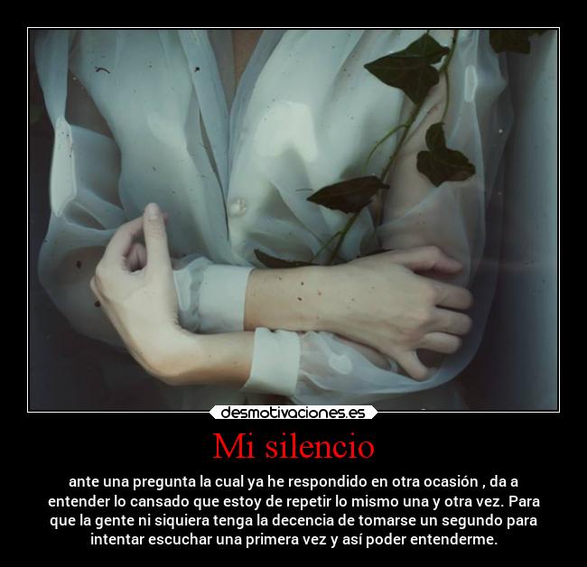 Mi silencio - ante una pregunta la cual ya he respondido en otra ocasión , da a
entender lo cansado que estoy de repetir lo mismo una y otra vez. Para
que la gente ni siquiera tenga la decencia de tomarse un segundo para
intentar escuchar una primera vez y así poder entenderme.