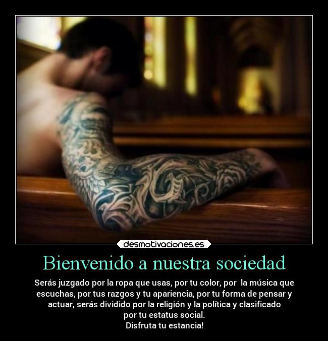 Bienvenido a nuestra sociedad - Serás juzgado por la ropa que usas, por tu color, por la música que
escuchas, por tus razgos y tu apariencia, por tu forma de pensar y
actuar, serás dividido por la religión y la política y clasificado
por tu estatus social.
Disfruta tu estancia!