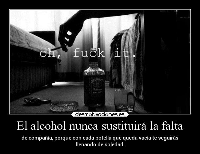 El alcohol nunca sustituirá la falta - de compañía, porque con cada botella que queda vacía te seguirás
llenando de soledad.