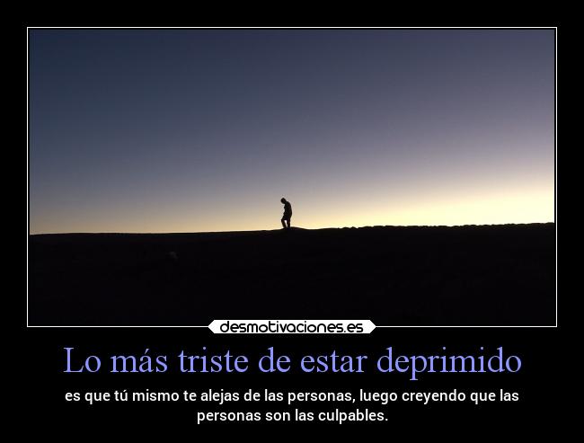 Lo más triste de estar deprimido - es que tú mismo te alejas de las personas, luego creyendo que las
personas son las culpables.
