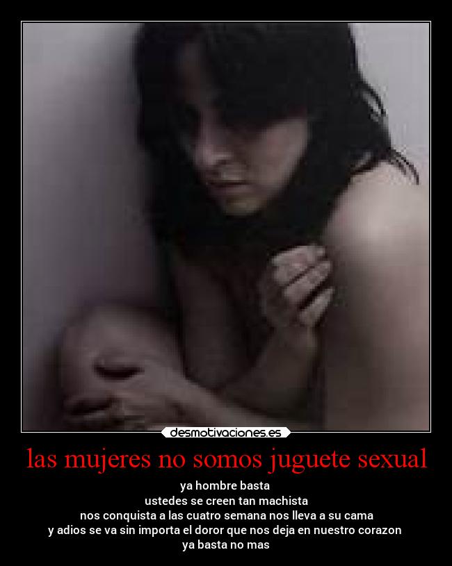las mujeres no somos juguete sexual - ya hombre basta
ustedes se creen tan machista
nos conquista a las cuatro semana nos lleva a su cama
y adios se va sin importa el doror que nos deja en nuestro corazon
ya basta no mas