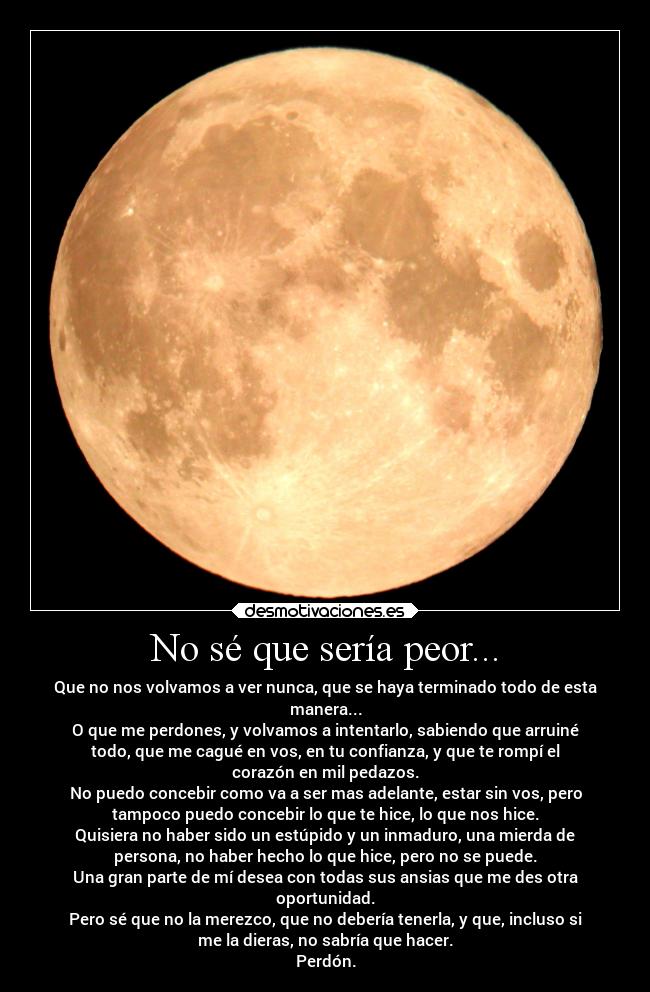 No sé que sería peor... - Que no nos volvamos a ver nunca, que se haya terminado todo de esta
manera...
O que me perdones, y volvamos a intentarlo, sabiendo que arruiné
todo, que me cagué en vos, en tu confianza, y que te rompí el
corazón en mil pedazos.
No puedo concebir como va a ser mas adelante, estar sin vos, pero
tampoco puedo concebir lo que te hice, lo que nos hice.
Quisiera no haber sido un estúpido y un inmaduro, una mierda de
persona, no haber hecho lo que hice, pero no se puede.
Una gran parte de mí desea con todas sus ansias que me des otra
oportunidad.
Pero sé que no la merezco, que no debería tenerla, y que, incluso si
me la dieras, no sabría que hacer.
Perdón.