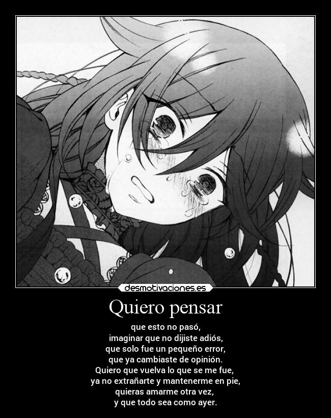 Quiero pensar - que esto no pasó,
imaginar que no dijiste adiós,
que solo fue un pequeño error,
que ya cambiaste de opinión.
Quiero que vuelva lo que se me fue,
ya no extrañarte y mantenerme en pie,
quieras amarme otra vez,
y que todo sea como ayer.
