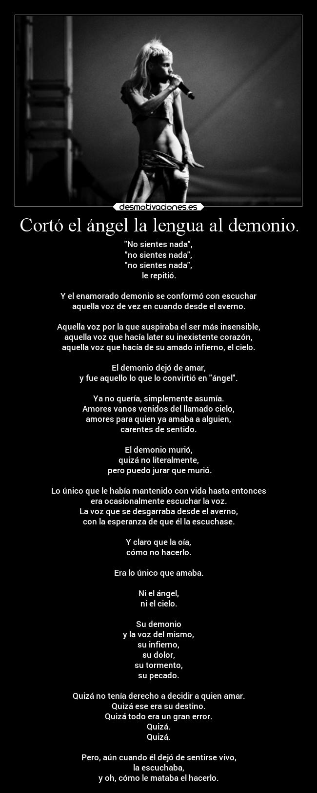 Cortó el ángel la lengua al demonio. - No sientes nada,
no sientes nada,
no sientes nada,
le repitió.

Y el enamorado demonio se conformó con escuchar
aquella voz de vez en cuando desde el averno.

Aquella voz por la que suspiraba el ser más insensible,
aquella voz que hacía later su inexistente corazón,
aquella voz que hacía de su amado infierno, el cielo.

El demonio dejó de amar,
y fue aquello lo que lo convirtió en ángel.

Ya no quería, simplemente asumía.
Amores vanos venidos del llamado cielo,
amores para quien ya amaba a alguien,
carentes de sentido.

El demonio murió,
quizá no literalmente,
 pero puedo jurar que murió.

Lo único que le había mantenido con vida hasta entonces
era ocasionalmente escuchar la voz.
La voz que se desgarraba desde el averno,
con la esperanza de que él la escuchase.

Y claro que la oía,
cómo no hacerlo.

Era lo único que amaba.

Ni el ángel,
ni el cielo.

Su demonio
y la voz del mismo,
su infierno,
su dolor,
su tormento,
su pecado.

Quizá no tenía derecho a decidir a quien amar.
Quizá ese era su destino.
Quizá todo era un gran error.
Quizá.
Quizá.

Pero, aún cuando él dejó de sentirse vivo,
la escuchaba,
y oh, cómo le mataba el hacerlo.