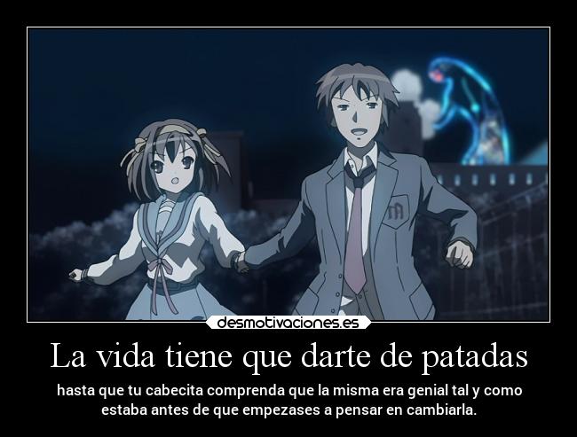 La vida tiene que darte de patadas - hasta que tu cabecita comprenda que la misma era genial tal y como
estaba antes de que empezases a pensar en cambiarla.