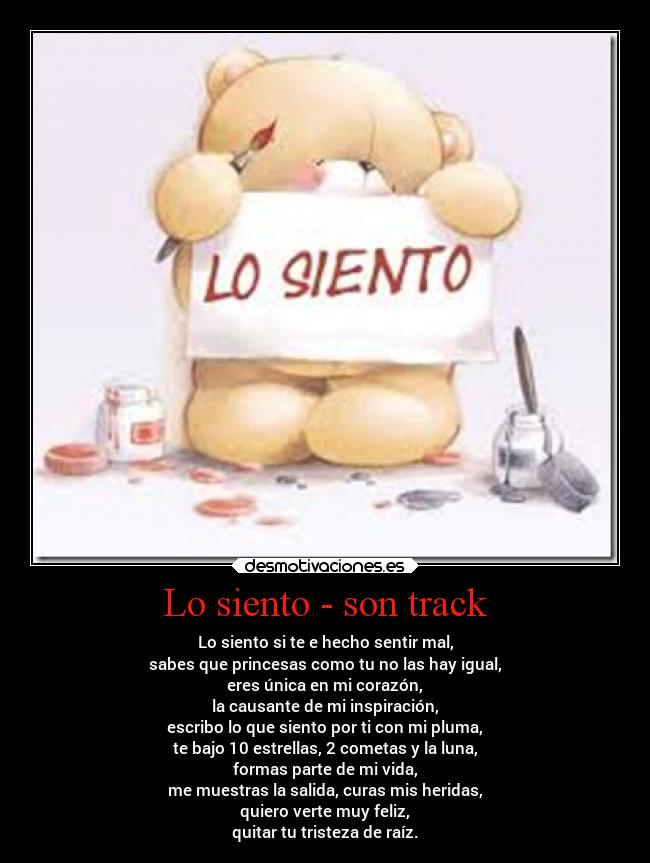 Lo siento - son track - Lo siento si te e hecho sentir mal,
sabes que princesas como tu no las hay igual,
eres única en mi corazón,
la causante de mi inspiración,
escribo lo que siento por ti con mi pluma,
te bajo 10 estrellas, 2 cometas y la luna,
formas parte de mi vida,
me muestras la salida, curas mis heridas,
quiero verte muy feliz,
quitar tu tristeza de raíz.